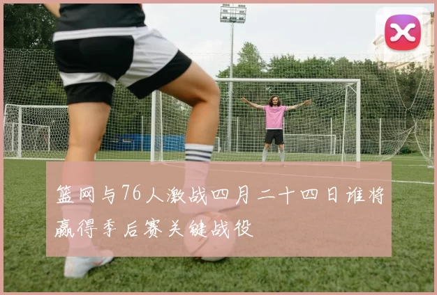 篮网与76人激战四月二十四日谁将赢得季后赛关键战役