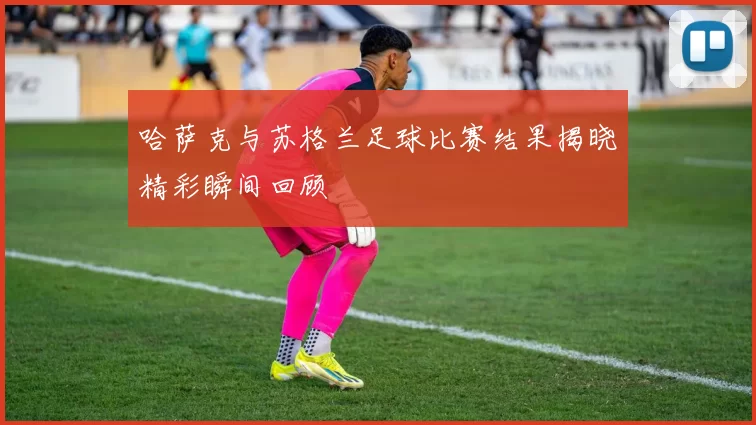 哈萨克与苏格兰足球比赛结果揭晓精彩瞬间回顾