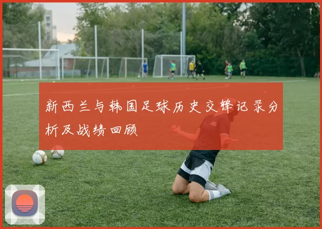 新西兰与韩国足球历史交锋记录分析及战绩回顾