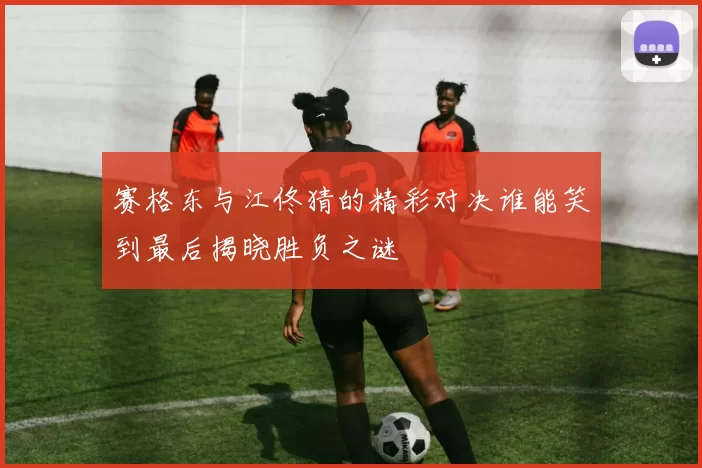 赛格东与江佟猜的精彩对决谁能笑到最后揭晓胜负之谜