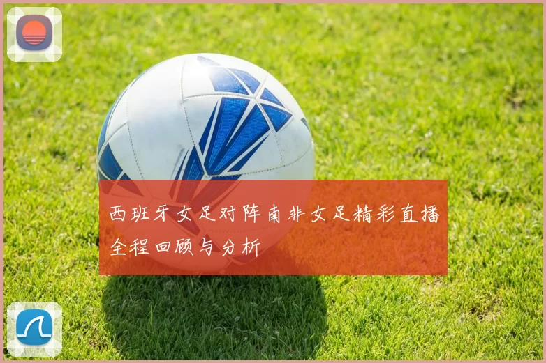 西班牙女足对阵南非女足精彩直播全程回顾与分析