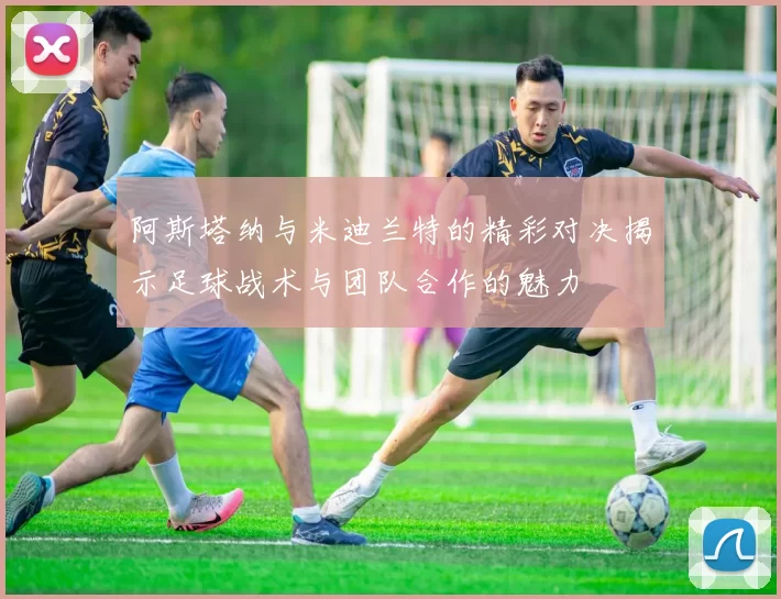 阿斯塔纳与米迪兰特的精彩对决揭示足球战术与团队合作的魅力