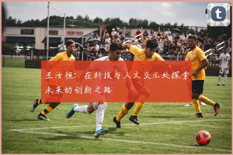 王汝恒：在科技与人文交汇处探索未来的创新之路