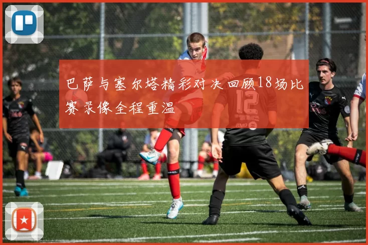 巴萨与塞尔塔精彩对决回顾18场比赛录像全程重温