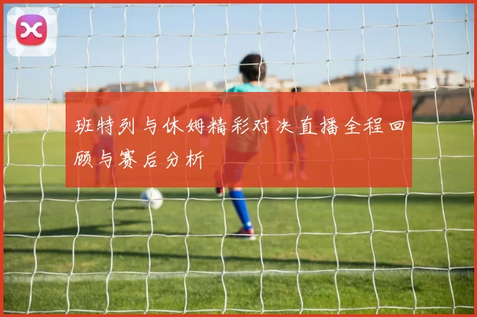 班特列与休姆精彩对决直播全程回顾与赛后分析